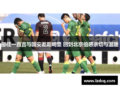 邵佳一直言与国安差距明显 回到北京倍感亲切与温暖
