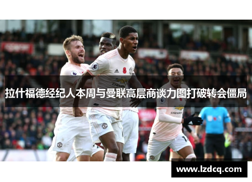 拉什福德经纪人本周与曼联高层商谈力图打破转会僵局